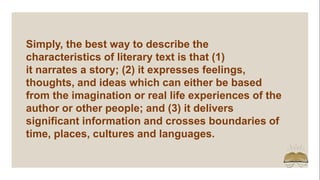 Simply, the best way to describe the
characteristics of literary text is that (1)
it narrates a story; (2) it expresses feelings,
thoughts, and ideas which can either be based
from the imagination or real life experiences of the
author or other people; and (3) it delivers
significant information and crosses boundaries of
time, places, cultures and languages.
 