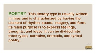 POETRY. This literary type is usually written
in lines and is characterized by having the
element of rhythm, sound, imagery, and form.
Its main purpose is to express feelings,
thoughts, and ideas. It can be divided into
three types: narrative, dramatic, and lyrical
poetry.
 