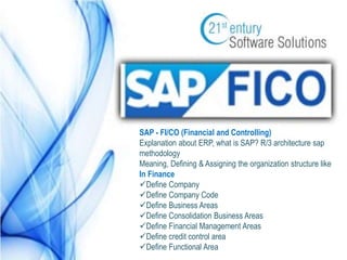 SAP - FI/CO (Financial and Controlling) 
Explanation about ERP, what is SAP? R/3 architecture sap 
methodology 
Meaning, Defining & Assigning the organization structure like 
In Finance 
Define Company 
Define Company Code 
Define Business Areas 
Define Consolidation Business Areas 
Define Financial Management Areas 
Define credit control area 
Define Functional Area 
 