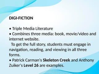 DIGI-FICTION
• Triple Media Literature
• Combines three media: book, movie/video and
internet website.
To get the full story, students must engage in
navigation, reading, and viewing in all three
forms.
• Patrick Carman's Skeleton Creek and Anthony
Zuiker's Level 26 are examples.
 