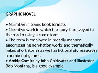 GRAPHIC NOVEL
• Narrative in comic book formats
• Narrative work in which the story is conveyed to
the reader using a comic form.
• The term is employed in broadly manner,
encompassing non-fiction works and thematically
linked short stories as well as fictional stories across
a number of genres.
• Archie Comics by John Goldwater and illustrator,
Bob Montana, is a good example.
 