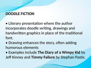 DOODLE FICTION
• Literary presentation where the author
incorporates doodle writing, drawings and
handwritten graphics in place of the traditional
font.
• Drawing enhances the story, often adding
humorous elements
• Examples include The Diary of a Wimpy Kid by
Jeff Kinney and Timmy Failure by Stephan Pastis.
 