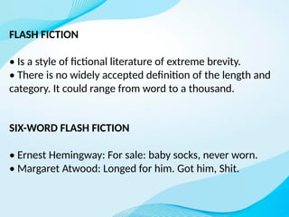 FLASH FICTION
• Is a style of fictional literature of extreme brevity.
• There is no widely accepted definition of the length and
category. It could range from word to a thousand.
SIX-WORD FLASH FICTION
• Ernest Hemingway: For sale: baby socks, never worn.
• Margaret Atwood: Longed for him. Got him, Shit.
 