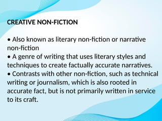 CREATIVE NON-FICTION
• Also known as literary non-fiction or narrative
non-fiction
• A genre of writing that uses literary styles and
techniques to create factually accurate narratives.
• Contrasts with other non-fiction, such as technical
writing or journalism, which is also rooted in
accurate fact, but is not primarily written in service
to its craft.
 