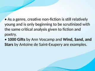 • As a genre, creative non-fiction is still relatively
young and is only beginning to be scrutinized with
the same critical analysis given to fiction and
poetry.
• 1000 Gifts by Ann Voscamp and Wind, Sand, and
Stars by Antoine de Saint-Exupery are examples.
 