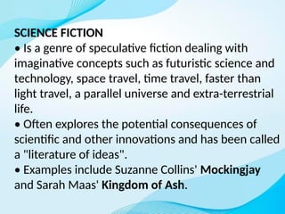 SCIENCE FICTION
• Is a genre of speculative fiction dealing with
imaginative concepts such as futuristic science and
technology, space travel, time travel, faster than
light travel, a parallel universe and extra-terrestrial
life.
• Often explores the potential consequences of
scientific and other innovations and has been called
a "literature of ideas".
• Examples include Suzanne Collins' Mockingjay
and Sarah Maas' Kingdom of Ash.
 