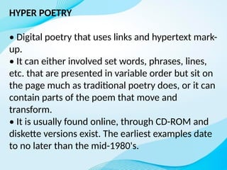HYPER POETRY
• Digital poetry that uses links and hypertext mark-
up.
• It can either involved set words, phrases, lines,
etc. that are presented in variable order but sit on
the page much as traditional poetry does, or it can
contain parts of the poem that move and
transform.
• It is usually found online, through CD-ROM and
diskette versions exist. The earliest examples date
to no later than the mid-1980's.
 
