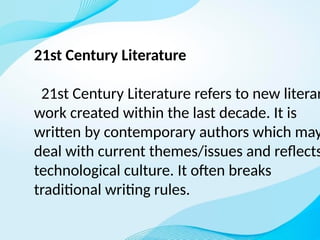 21st Century Literature
21st Century Literature refers to new literar
work created within the last decade. It is
written by contemporary authors which may
deal with current themes/issues and reflects
technological culture. It often breaks
traditional writing rules.
 