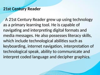 21st Century Reader
A 21st Century Reader grew up using technology
as a primary learning tool. He is capable of
navigating and interpreting digital formats and
media messages. He also possesses literacy skills,
which include technological abilities such as
keyboarding, internet navigation, interpretation of
technological speak, ability to communicate and
interpret coded language and decipher graphics.
 