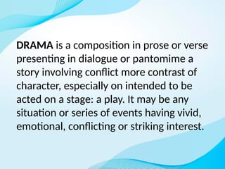 DRAMA is a composition in prose or verse
presenting in dialogue or pantomime a
story involving conflict more contrast of
character, especially on intended to be
acted on a stage: a play. It may be any
situation or series of events having vivid,
emotional, conflicting or striking interest.
 