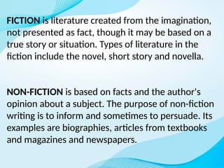 FICTION is literature created from the imagination,
not presented as fact, though it may be based on a
true story or situation. Types of literature in the
fiction include the novel, short story and novella.
NON-FICTION is based on facts and the author's
opinion about a subject. The purpose of non-fiction
writing is to inform and sometimes to persuade. Its
examples are biographies, articles from textbooks
and magazines and newspapers.
 