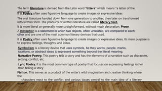 The term literature is derived from the Latin word "littera" which means "a letter of the
alphabet".
It is Poetry often uses figurative language to create images or expressive ideas
The oral literature handed down from one generation to another, then later on transformed
into written form. The products of written literature are called literary text.
It is more literal or generally more straightforward, without much decoration. Prose
A metaphor is a statement in which two objects, often unrelated, are compared to each
other and are one of the most common literary devices that used.
It is Poetry often uses figurative language to create images or expressive ideas, Its main purpose is
to express feelings, thoughts, and ideas.
Symbolism is a literary device that uses symbols, be they words, people, marks,
locations, or abstract ideas to represent something beyond the literal meaning.
Narrative Poetry. This poetry tells a story and has the elements of a narrative such as characters,
setting, conflict, etc.
Lyric Poetry. It is the most common type of poetry that focuses on expressing feelings rather
than telling a story
Fiction. This serves as a product of the writer's wild imagination and creative thinking where
the
characters react to the conflict and various issues central to the main idea of a literary
work.
 