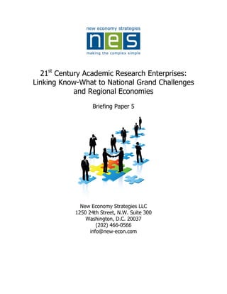 21st Century Academic Research Enterprises:
Linking Know-What to National Grand Challenges
            and Regional Economies
                   Briefing Paper 5




              New Economy Strategies LLC
            1250 24th Street, N.W. Suite 300
                Washington, D.C. 20037
                     (202) 466-0566
                  info@new-econ.com
 