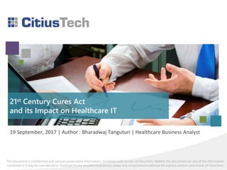 This document is confidential and contains proprietary information, including trade secrets of CitiusTech. Neither the document nor any of the information
contained in it may be reproduced or disclosed to any unauthorized person under any circumstances without the express written permission of CitiusTech.
19 September, 2017 | Author : Bharadwaj Tanguturi | Healthcare Business Analyst
21st Century Cures Act
and its Impact on Healthcare IT
 