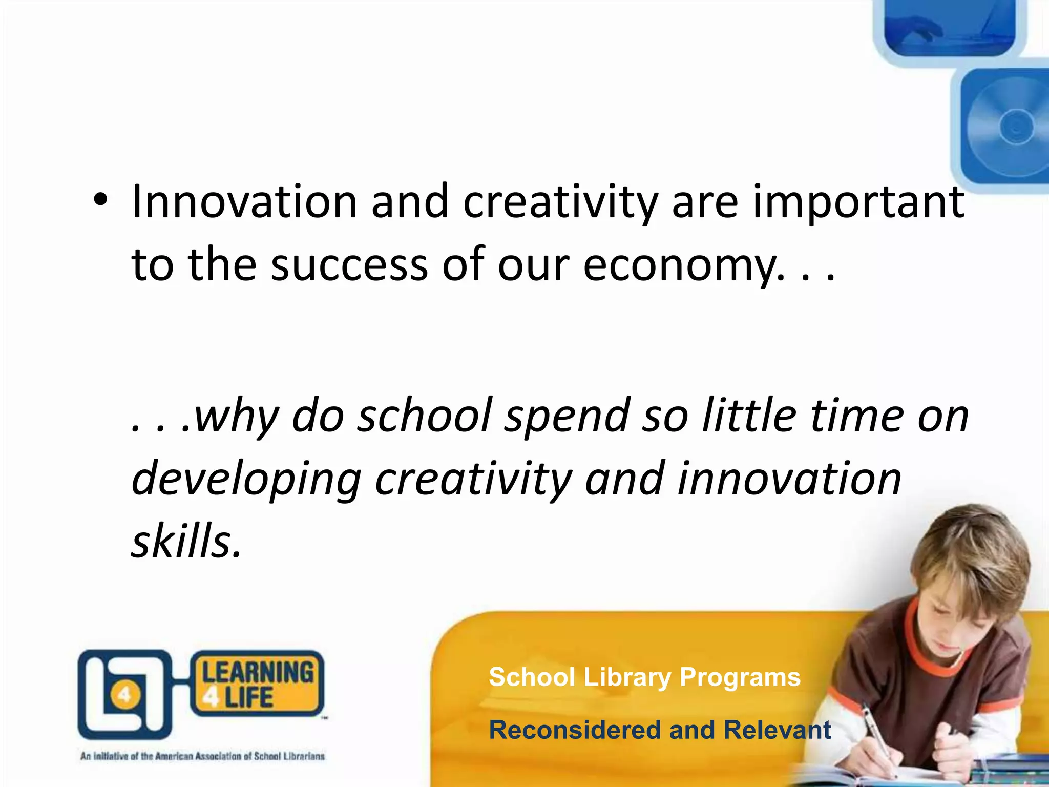 School Library Programs
Reconsidered and Relevant
• Innovation and creativity are important
to the success of our economy. . .
. . .why do school spend so little time on
developing creativity and innovation
skills.
 