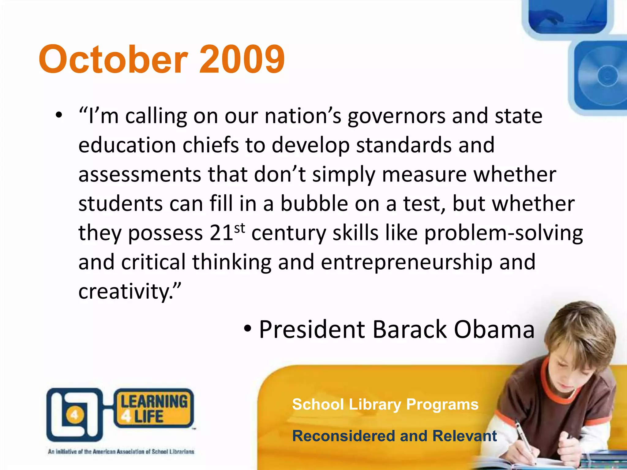 October 2009
School Library Programs
Reconsidered and Relevant
• “I’m calling on our nation’s governors and state
education chiefs to develop standards and
assessments that don’t simply measure whether
students can fill in a bubble on a test, but whether
they possess 21st century skills like problem-solving
and critical thinking and entrepreneurship and
creativity.”
• President Barack Obama
 