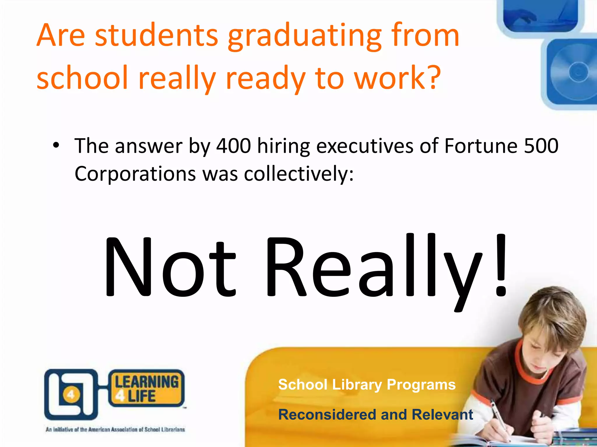 Are students graduating from
school really ready to work?
School Library Programs
Reconsidered and Relevant
• The answer by 400 hiring executives of Fortune 500
Corporations was collectively:
Not Really!
 