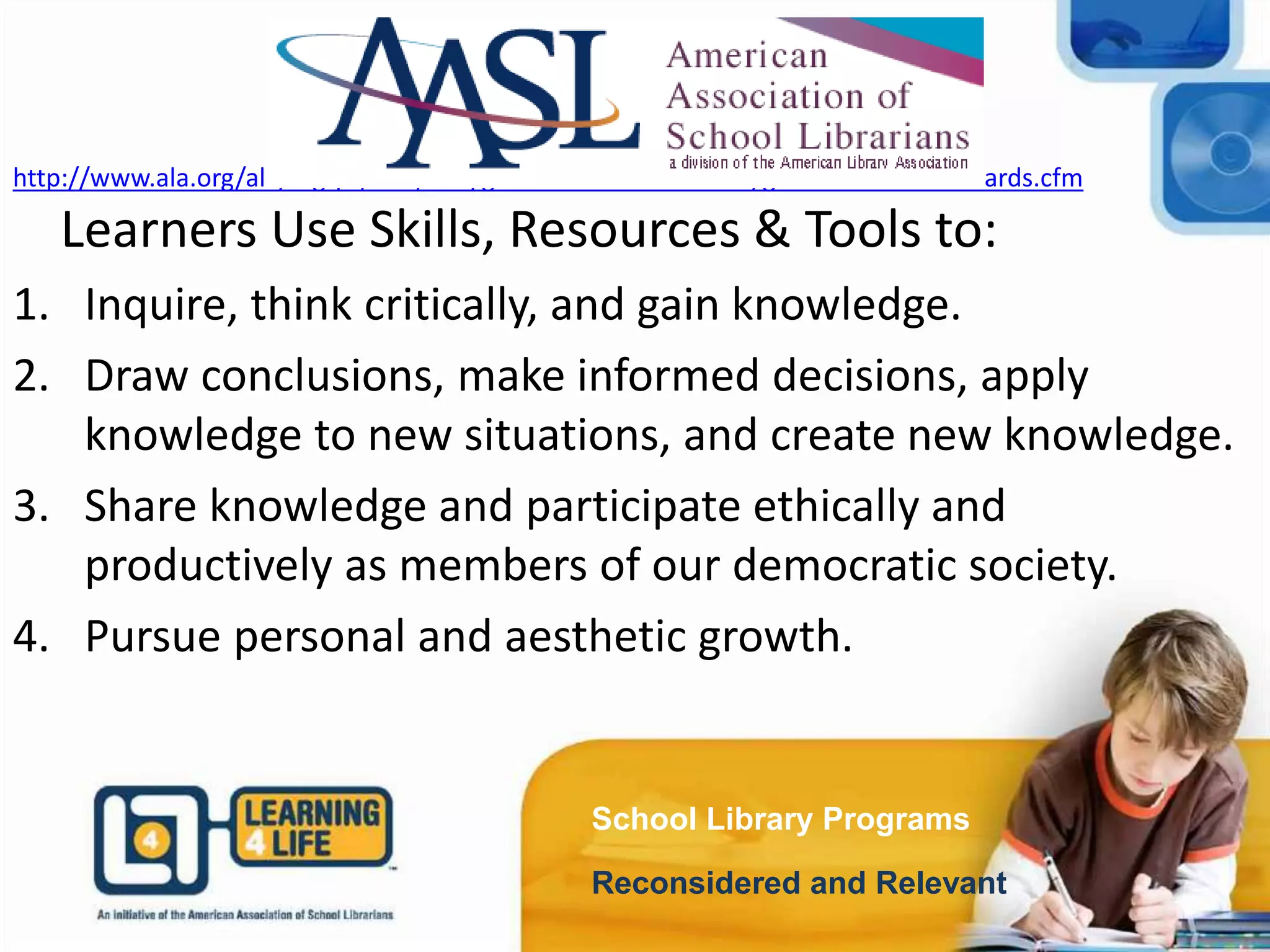 School Library Programs
Reconsidered and Relevant
http://www.ala.org/ala/mgrps/divs/aasl/guidelinesandstandards/guidelinesandstandards.cfm
Learners Use Skills, Resources & Tools to:
1. Inquire, think critically, and gain knowledge.
2. Draw conclusions, make informed decisions, apply
knowledge to new situations, and create new knowledge.
3. Share knowledge and participate ethically and
productively as members of our democratic society.
4. Pursue personal and aesthetic growth.
 