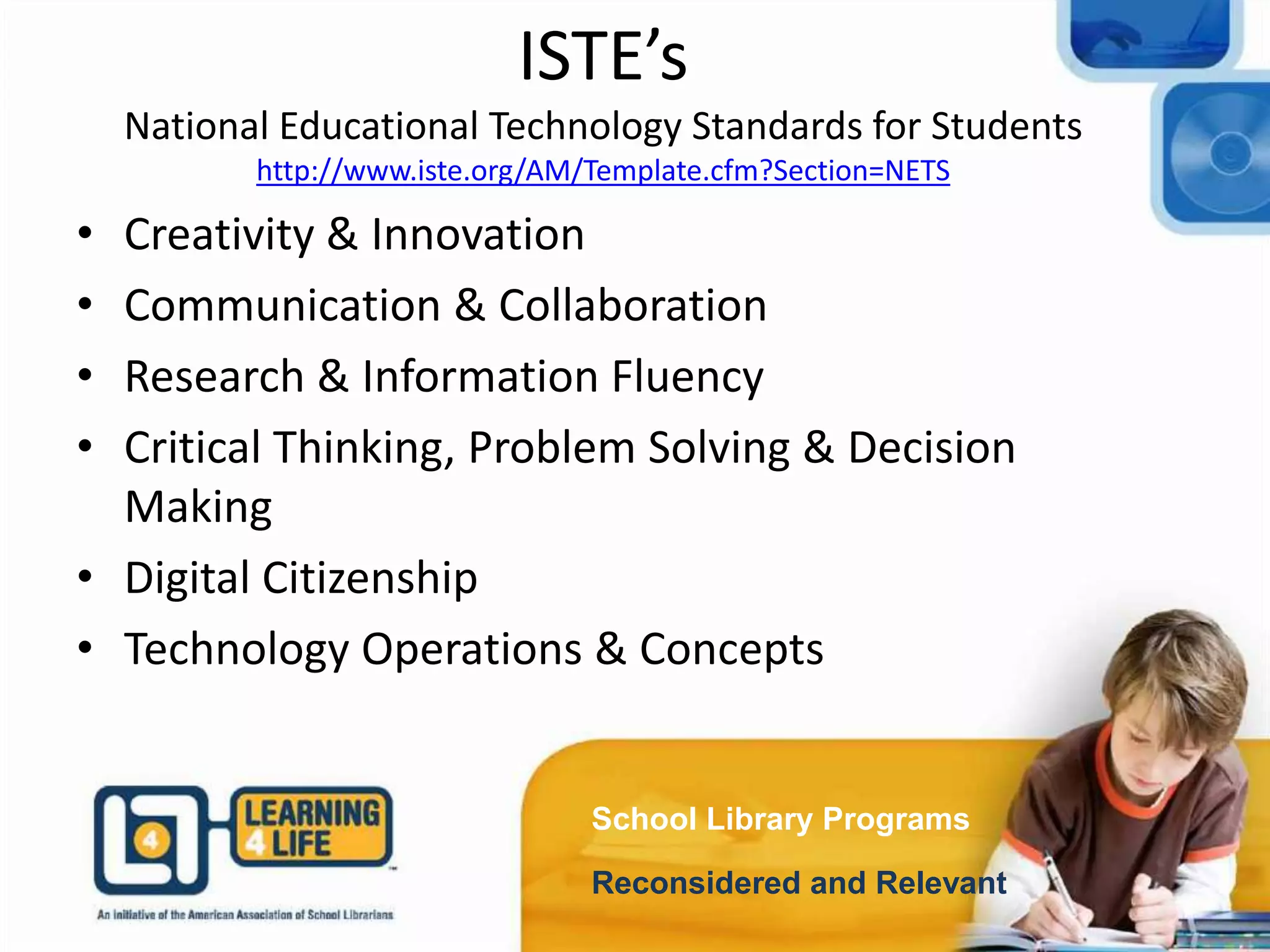 ISTE’s
National Educational Technology Standards for Students
http://www.iste.org/AM/Template.cfm?Section=NETS
School Library Programs
Reconsidered and Relevant
• Creativity & Innovation
• Communication & Collaboration
• Research & Information Fluency
• Critical Thinking, Problem Solving & Decision
Making
• Digital Citizenship
• Technology Operations & Concepts
 