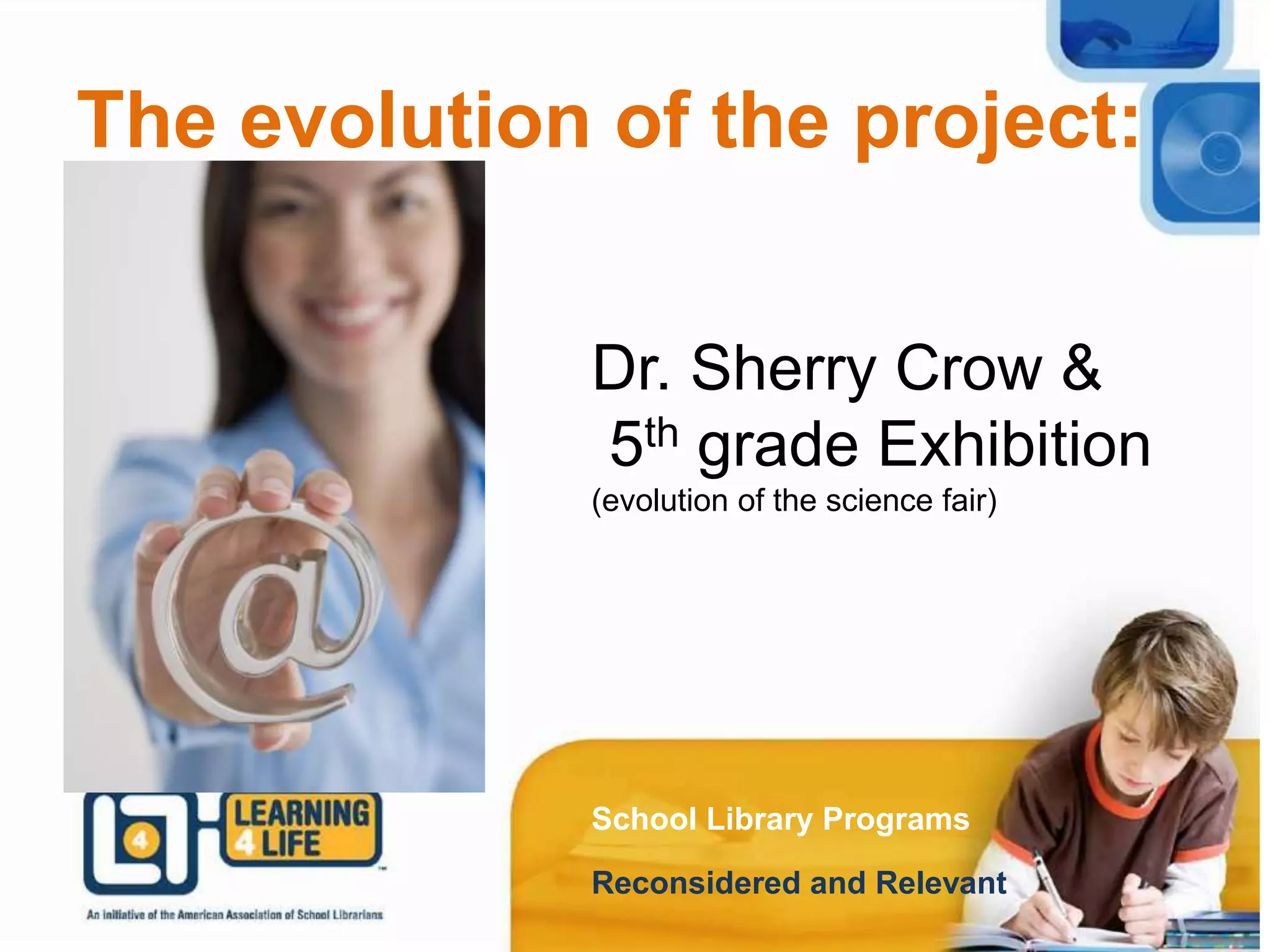 The evolution of the project:
School Library Programs
Reconsidered and Relevant
Dr. Sherry Crow and
the biography report.
The evolution of the project:
School Library Programs
Reconsidered and Relevant
Dr. Sherry Crow &
5th grade Exhibition
(evolution of the science fair)
 