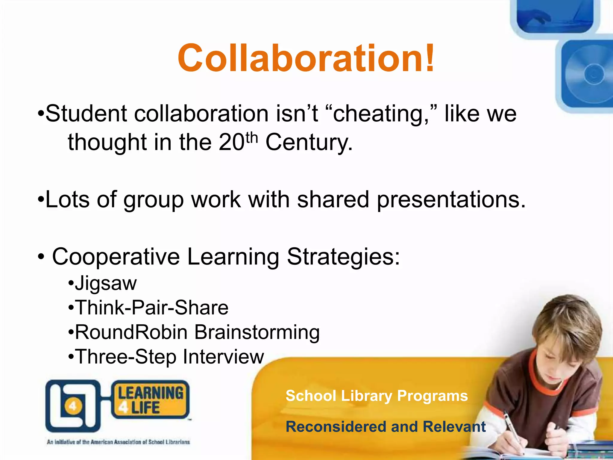 Collaboration!
School Library Programs
Reconsidered and Relevant
•Student collaboration isn’t “cheating,” like we
thought in the 20th Century.
•Lots of group work with shared presentations.
• Cooperative Learning Strategies:
•Jigsaw
•Think-Pair-Share
•RoundRobin Brainstorming
•Three-Step Interview
 