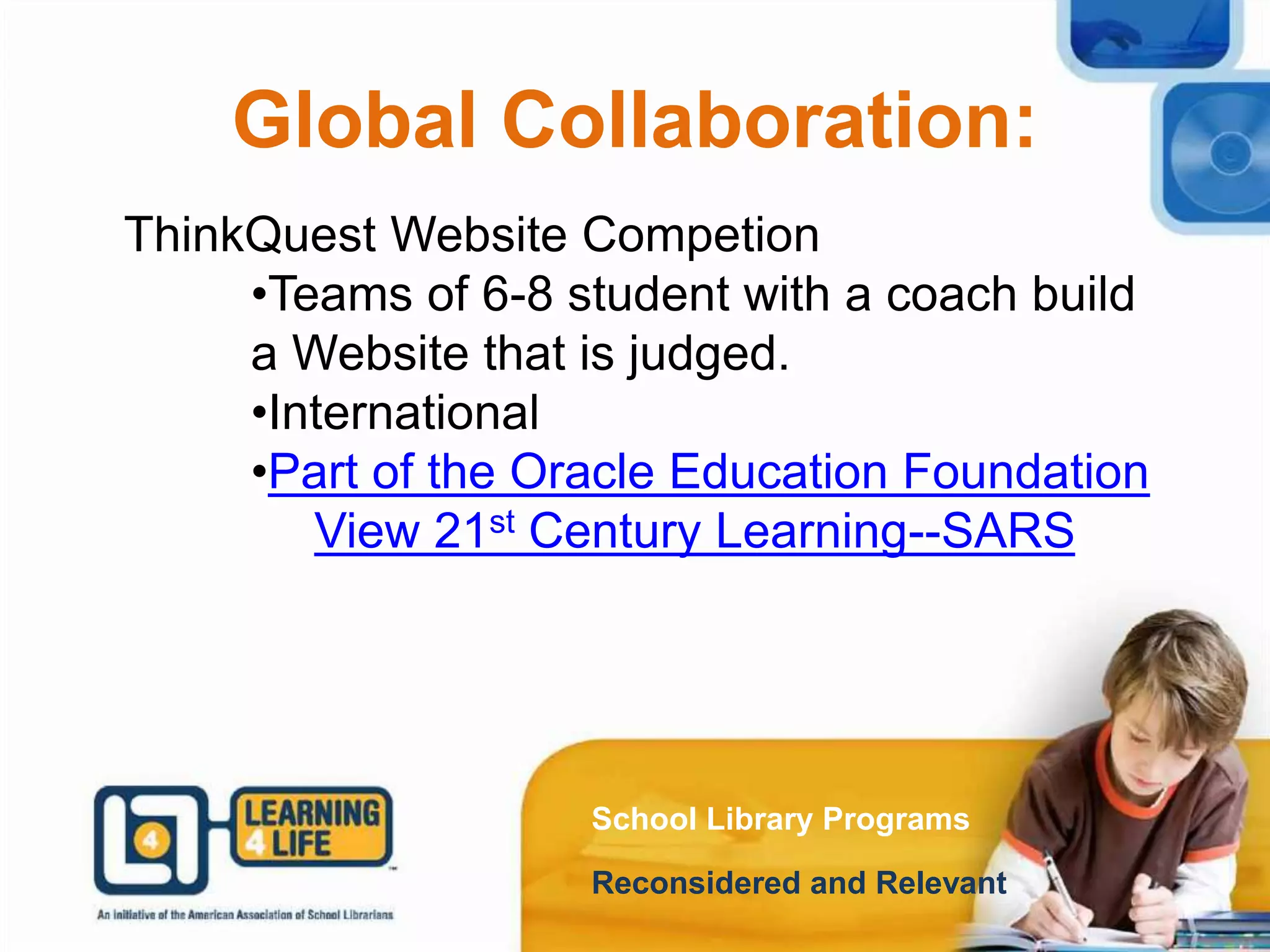 Global Collaboration:
School Library Programs
Reconsidered and Relevant
ThinkQuest Website Competion
•Teams of 6-8 student with a coach build
a Website that is judged.
•International
•Part of the Oracle Education Foundation
View 21st Century Learning--SARS
 