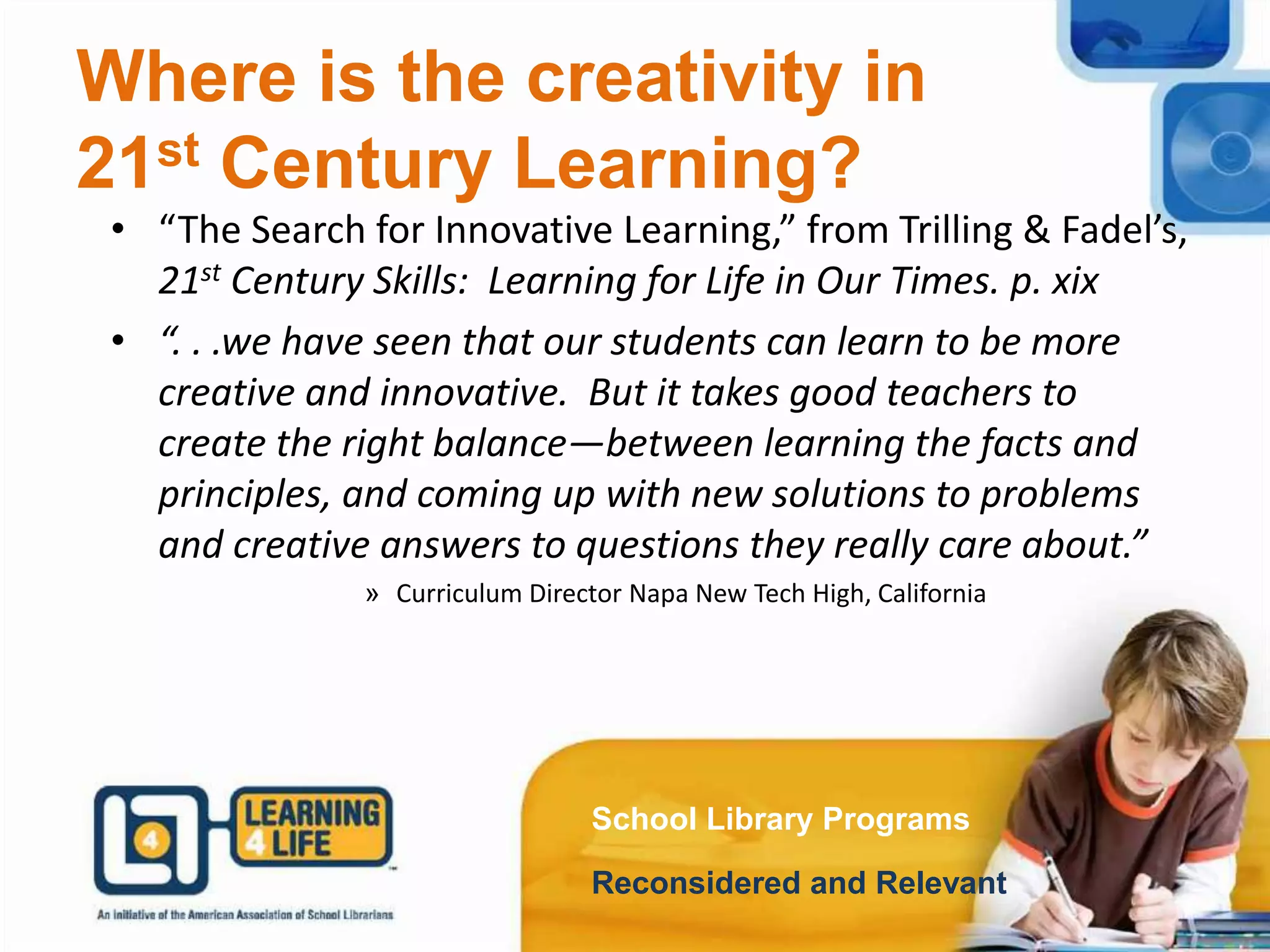 Where is the creativity in
21st Century Learning?
School Library Programs
Reconsidered and Relevant
• “The Search for Innovative Learning,” from Trilling & Fadel’s,
21st Century Skills: Learning for Life in Our Times. p. xix
• “. . .we have seen that our students can learn to be more
creative and innovative. But it takes good teachers to
create the right balance—between learning the facts and
principles, and coming up with new solutions to problems
and creative answers to questions they really care about.”
» Curriculum Director Napa New Tech High, California
 