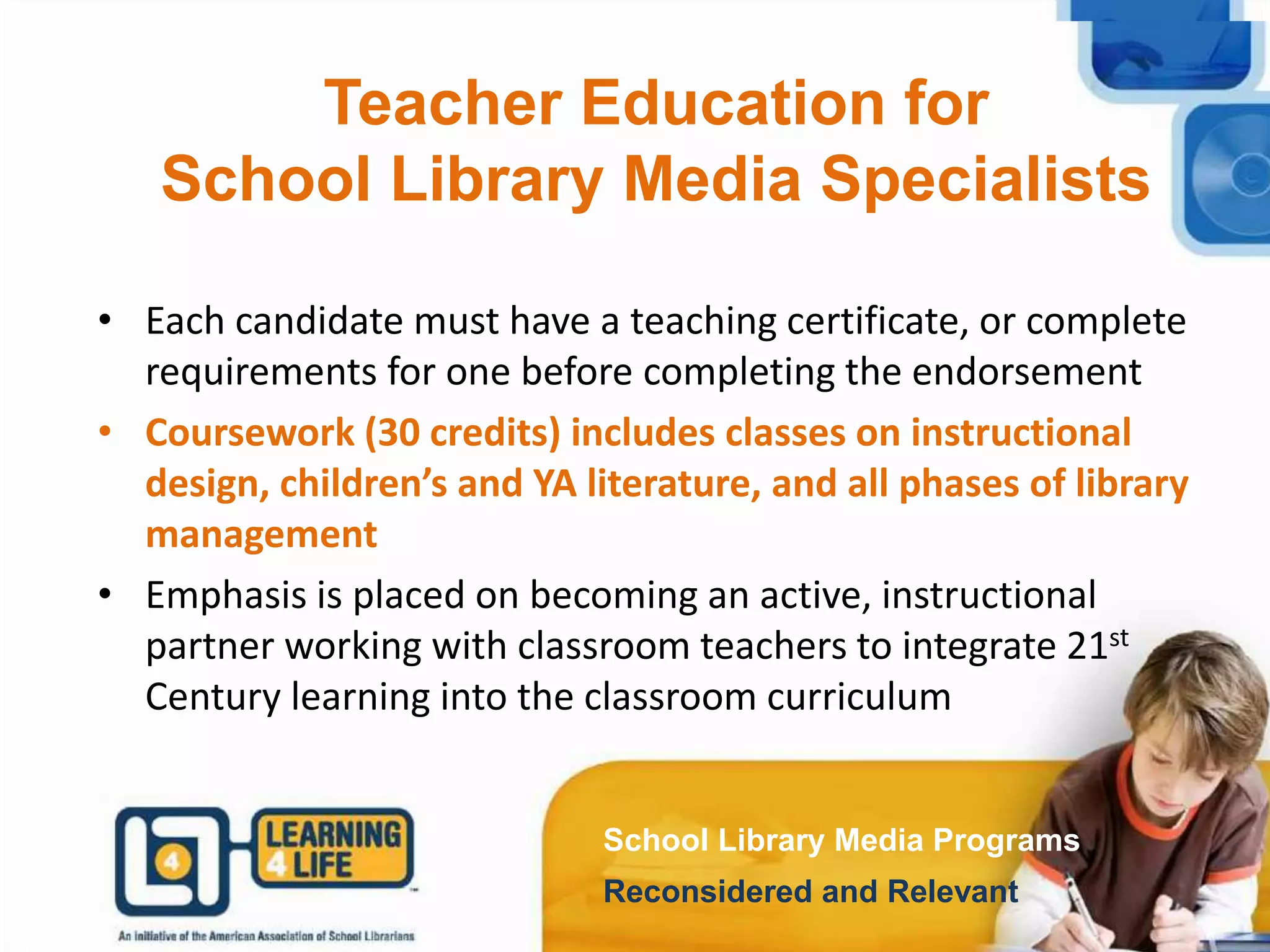 School Library Media Programs
Reconsidered and Relevant
Teacher Education for
School Library Media Specialists
• Each candidate must have a teaching certificate, or complete
requirements for one before completing the endorsement
• Coursework (30 credits) includes classes on instructional
design, children’s and YA literature, and all phases of library
management
• Emphasis is placed on becoming an active, instructional
partner working with classroom teachers to integrate 21st
Century learning into the classroom curriculum
School Library Media Programs
Reconsidered and Relevant
 