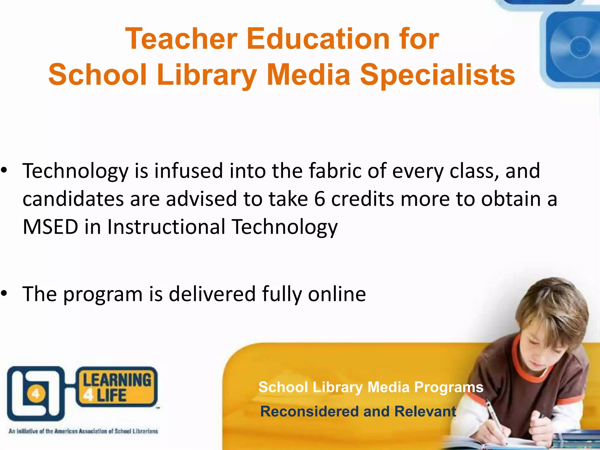 School Library Media Programs
Reconsidered and Relevant
School Library Media Programs
Reconsidered and Relevant
Teacher Education for
School Library Media Specialists
• Technology is infused into the fabric of every class, and
candidates are advised to take 6 credits more to obtain a
MSED in Instructional Technology
• The program is delivered fully online
School Library Media Programs
Reconsidered and Relevant
 