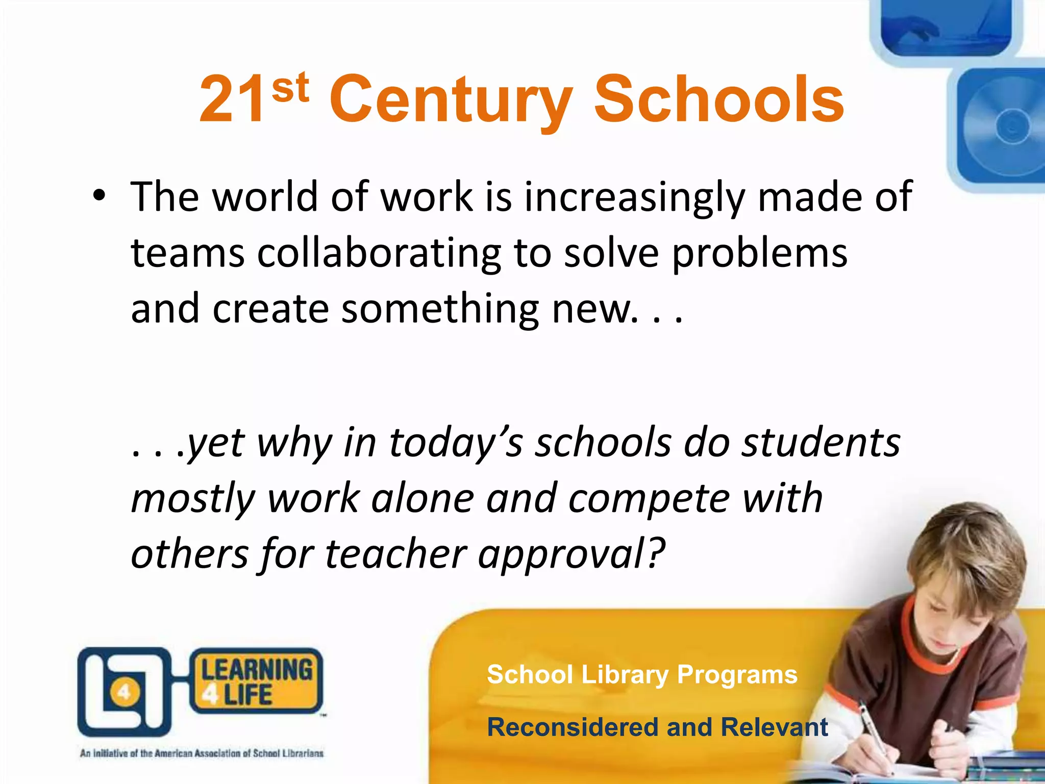 21st Century Schools
School Library Programs
Reconsidered and Relevant
• The world of work is increasingly made of
teams collaborating to solve problems
and create something new. . .
. . .yet why in today’s schools do students
mostly work alone and compete with
others for teacher approval?
 