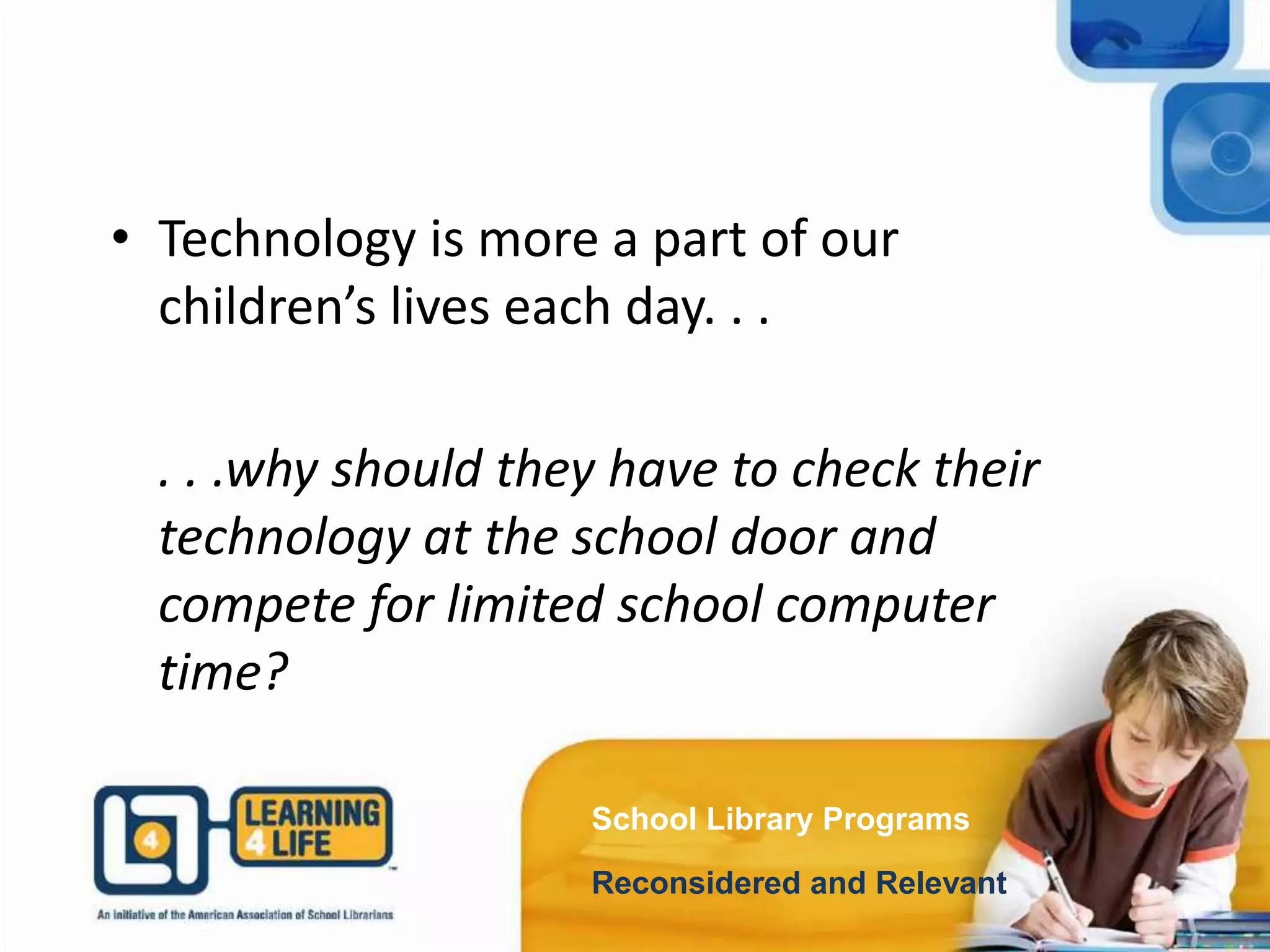 School Library Programs
Reconsidered and Relevant
• Technology is more a part of our
children’s lives each day. . .
. . .why should they have to check their
technology at the school door and
compete for limited school computer
time?
 