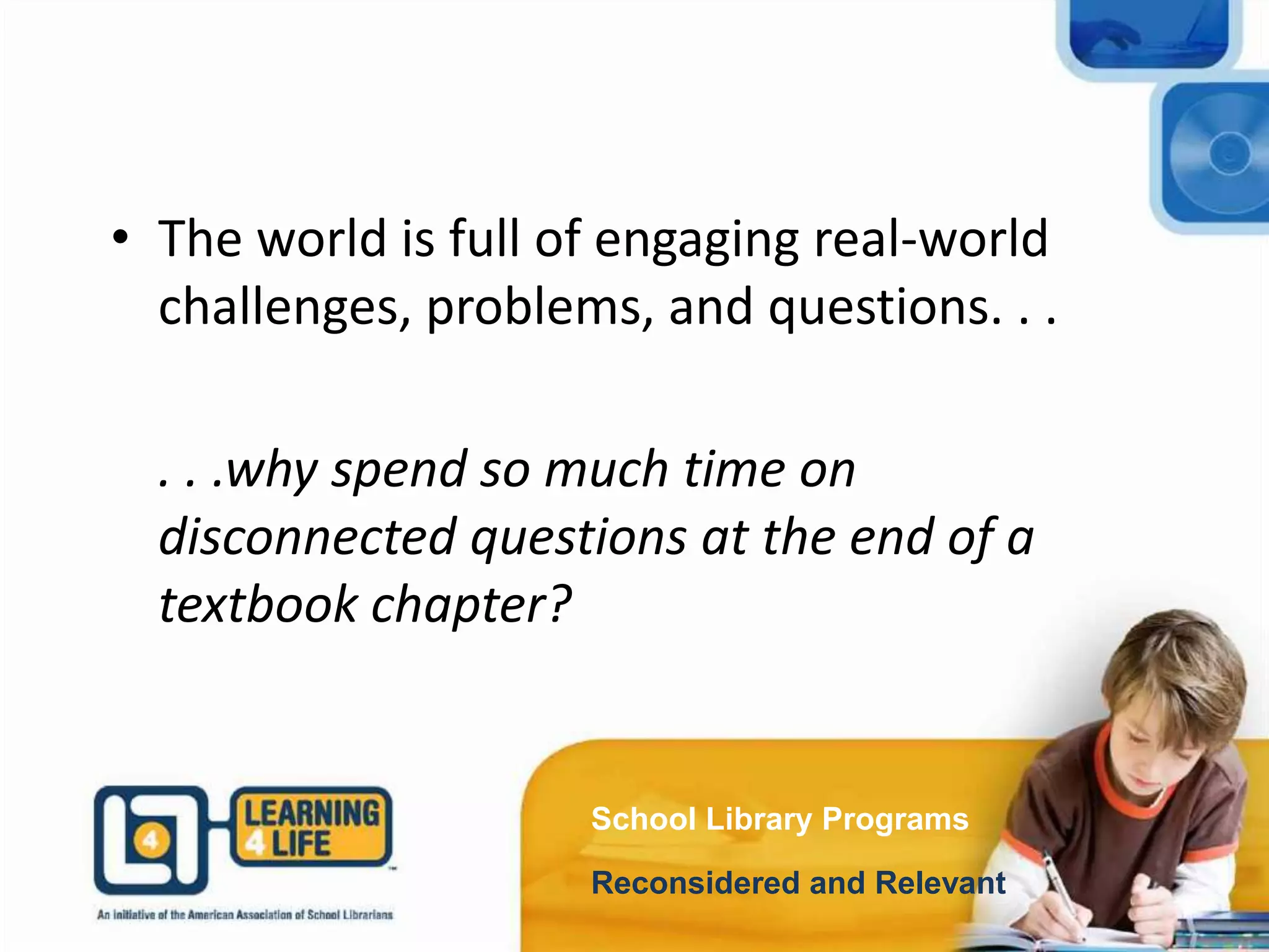 School Library Programs
Reconsidered and Relevant
• The world is full of engaging real-world
challenges, problems, and questions. . .
. . .why spend so much time on
disconnected questions at the end of a
textbook chapter?
 