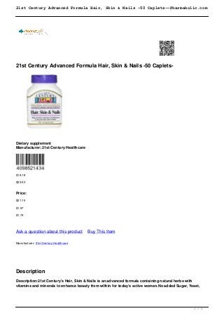 21st Century Advanced Formula Hair, Skin & Nails -50 Caplets--Pharmaholic.com
21st Century Advanced Formula Hair, Skin & Nails -50 Caplets-
Dietary supplement
Manufacturer: 21st Century Healthcare
$19.18
$23.50
Price:
$21.15
$1.97
$1.74
Ask a question about this product Buy This Item
Manufacturer: 21st Century Healthcare
Description
Description:21st Century's Hair, Skin & Nails is an advanced formula containing natural herbs with
vitamins and minerals to enhance beauty from within for today’s active women.No added Sugar, Yeast,
1 / 2
 
