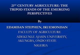 21ST
CENTURY AGRICULTURE: THE
TRIPOD STANDS OF THE EMERGING
PERSPECTIVES
By
EDAMISAN STEPHEN, IKUEMONISANEDAMISAN STEPHEN, IKUEMONISAN
FACULTY OF AGRICULTUREFACULTY OF AGRICULTURE
ADEKUNLE AJASIN UNIVERSITY,ADEKUNLE AJASIN UNIVERSITY,
AKUNGBA, ONDO STATEAKUNGBA, ONDO STATE
NIGERIANIGERIA
 