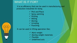 It is so efficiency that can be used in manufacturing and
production industries for doing:
WHAT IS IT FOR?
 Pick and Place
 Spray painting
 Drilling
 Milling
 Moving
 Grinding
 Punching
 More weight
 Moving weight materials
 Flexible
 Undefined axis
It can be used in lifting operation like;
 
