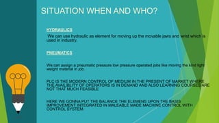SITUATION WHEN AND WHO?
HYDRAULICS
We can use hydraulic as element for moving up the movable jaws and wrist which is
used in industry.
PNEUMATICS
We can assign a pneumatic pressure low pressure operated jobs like moving the kind light
weight material in job.
PLC IS THE MODERN CONTROL OF MEDIUM IN THE PRESENT OF MARKET WHERE
THE AVAILIBLITY OF OPERATORS IS IN DEMAND AND ALSO LEARNING COURSES ARE
NOT THAT MUCH FEASIBLE
HERE WE GONNA PUT THE BALANCE THE ELEMENS UPON THE BASIS
IMPROVEMENT INTEGRATED IN MALEABLE MADE MACHINE CONTROL WITH
CONTROL SYSTEM.
 