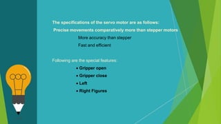 The specifications of the servo motor are as follows:
Precise movements comparatively more than stepper motors
More accuracy than stepper
Fast and efficient
Following are the special features:
 Gripper open
 Gripper close
 Left
 Right Figures
 