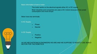 Basic information of servo motor:
The motor works on the electrical signals either AC or DC supply
Most industries and companies are uses a DC motors because of low power
consumption and more torque.
Motor have two terminals:
In AC Supply:
 Phase
 Neutral
In DC Supply
 Positive
 Negative
AS WE MECHATRONICS ENGINEERS WE ARE AND WE SUPPOSE TO MOSTLY USE SERVO
MOTOR FOR THE ROBOTICS
 