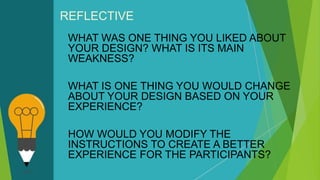 REFLECTIVE
WHAT WAS ONE THING YOU LIKED ABOUT
YOUR DESIGN? WHAT IS ITS MAIN
WEAKNESS?
WHAT IS ONE THING YOU WOULD CHANGE
ABOUT YOUR DESIGN BASED ON YOUR
EXPERIENCE?
HOW WOULD YOU MODIFY THE
INSTRUCTIONS TO CREATE A BETTER
EXPERIENCE FOR THE PARTICIPANTS?
 