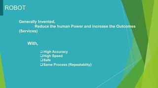 ROBOT
With,
 High Accuracy
High Speed
Safe
Same Process (Repeatablity)
Generally Invented,
Reduce the human Power and increase the Outcomes
(Services)
 
