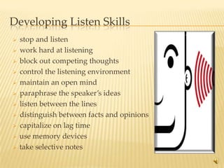 Developing Listen Skills
   stop and listen
   work hard at listening
   block out competing thoughts
   control the listening environment
   maintain an open mind
   paraphrase the speaker’s ideas
   listen between the lines
   distinguish between facts and opinions
   capitalize on lag time
   use memory devices
   take selective notes
                                             12
 