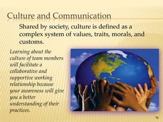 Culture and Communication
    Shared by society, culture is defined as a
    complex system of values, traits, morals, and
    customs.
Learning about the
culture of team members
will facilitate a
collaborative and
supportive working
relationship because
your awareness will give
you a better
understanding of their
practices.
                                                    13
 