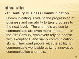 Introduction
21st Century Business Communication
 Communicating is vital to the progression of
 business and our ability to take progress to
 the next level. The channels we use to
 communicate are even more important. In
 the 21st Century, employers rely on people
 with exceptional and savvy communication
 skills. They want people with the ability to
 communicate worldwide utilizing innovative
 communication channels.
                                                3
 