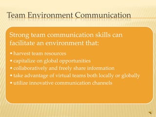 Team Environment Communication

Strong team communication skills can
facilitate an environment that:
• harvest team resources
• capitalize on global opportunities
• collaboratively and freely share information
• take advantage of virtual teams both locally or globally
• utilize innovative communication channels




                                                             6
 