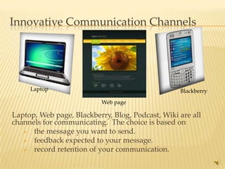 Innovative Communication Channels




     Laptop                                       Blackberry

                           Web page

Laptop, Web page, Blackberry, Blog, Podcast, Wiki are all
channels for communicating. The choice is based on
    the message you want to send.
    feedback expected to your message.
    record retention of your communication.

                                                               7
 