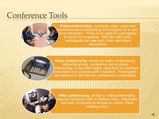 Conference Tools
                Videoconferencing combines video, audio and
              communications networking technologies for a real-
               time interaction. There is no need for participants
                  to travel for a meeting. With the right tools,
                   participants can see each other and share
                                   documents.



             Voice conferencing known as audio conferencing,
                 teleconferencing, conference call or phone
           conferencing, is the most widely used form of meetings
            conducted over a phone with a speaker. Participants
            are required to dial into the conference to participate.




               Web conferencing similar to videoconferencing
              may be conducted with or without video. Attendees
                use their computers to access an online virtual
                               meeting room.

                                                                       9
 