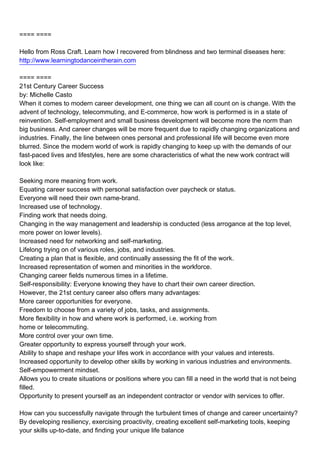 ==== ====

Hello from Ross Craft. Learn how I recovered from blindness and two terminal diseases here:
http://www.learningtodanceintherain.com

==== ====
21st Century Career Success
by: Michelle Casto
When it comes to modern career development, one thing we can all count on is change. With the
advent of technology, telecommuting, and E-commerce, how work is performed is in a state of
reinvention. Self-employment and small business development will become more the norm than
big business. And career changes will be more frequent due to rapidly changing organizations and
industries. Finally, the line between ones personal and professional life will become even more
blurred. Since the modern world of work is rapidly changing to keep up with the demands of our
fast-paced lives and lifestyles, here are some characteristics of what the new work contract will
look like:

Seeking more meaning from work.
Equating career success with personal satisfaction over paycheck or status.
Everyone will need their own name-brand.
Increased use of technology.
Finding work that needs doing.
Changing in the way management and leadership is conducted (less arrogance at the top level,
more power on lower levels).
Increased need for networking and self-marketing.
Lifelong trying on of various roles, jobs, and industries.
Creating a plan that is flexible, and continually assessing the fit of the work.
Increased representation of women and minorities in the workforce.
Changing career fields numerous times in a lifetime.
Self-responsibility: Everyone knowing they have to chart their own career direction.
However, the 21st century career also offers many advantages:
More career opportunities for everyone.
Freedom to choose from a variety of jobs, tasks, and assignments.
More flexibility in how and where work is performed, i.e. working from
home or telecommuting.
More control over your own time.
Greater opportunity to express yourself through your work.
Ability to shape and reshape your lifes work in accordance with your values and interests.
Increased opportunity to develop other skills by working in various industries and environments.
Self-empowerment mindset.
Allows you to create situations or positions where you can fill a need in the world that is not being
filled.
Opportunity to present yourself as an independent contractor or vendor with services to offer.

How can you successfully navigate through the turbulent times of change and career uncertainty?
By developing resiliency, exercising proactivity, creating excellent self-marketing tools, keeping
your skills up-to-date, and finding your unique life balance
 