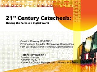 21st Century Catechesis: 
Sharing the Faith in a Digital World 
Caroline Cerveny, SSJ-TOSF 
President and Founder of Interactive Connections 
Faith Based Educational Technology/Digital Catechesis 
Technology Summit II 
Technology in Parish Life 
October 14, 2014 
Center for Church Management: Villanova University  