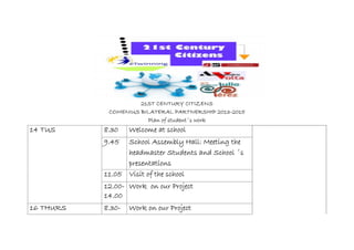 21ST CENTURY CITIZENS
COMENIUS BILATERAL PARTNERSHIP 2013-2015
Plan of student´s work
14 TUS 8.30 Welcome at school
9.45 School Assembly Hall: Meeting the
headmaster Students and School ´s
presentations
11.05 Visit of the school
12.00-
14.00
Work on our Project
16 THURS 8.30- Work on our Project
 