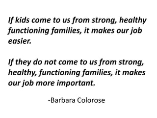 If kids come to us from strong, healthy
functioning families, it makes our job
easier.
If they do not come to us from strong,
healthy, functioning families, it makes
our job more important.
-Barbara Colorose
 